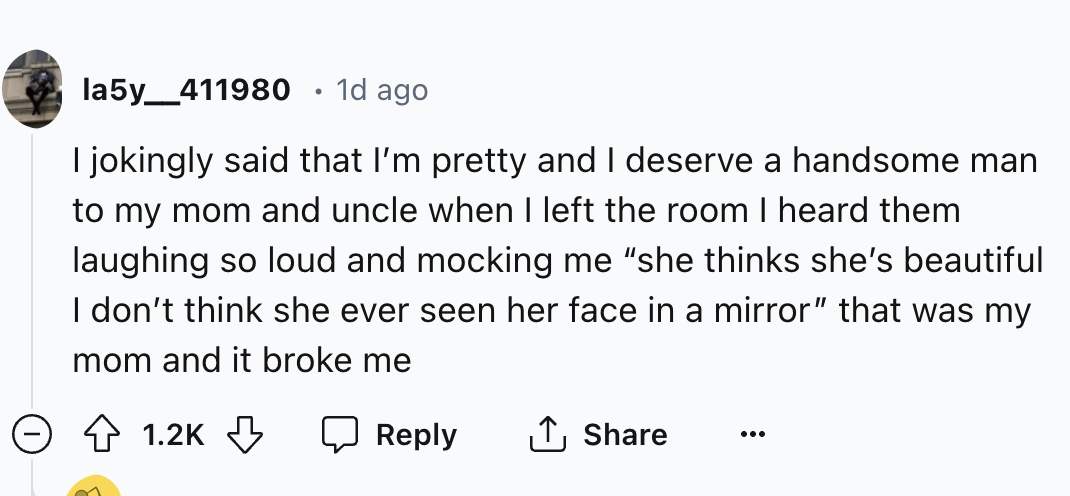 screenshot - la5y_411980 1d ago I jokingly said that I'm pretty and I deserve a handsome man to my mom and uncle when I left the room I heard them laughing so loud and mocking me "she thinks she's beautiful I don't think she ever seen her face in a mirror